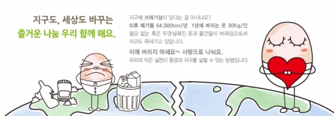 지구도, 세상도 바꾸는 즐거운 나눔 우리 함께 해요.  지구에 쓰레기섬이 있다는 걸 아시나요? 의류 폐기물 64,000톤/년 1년에 버려지는 옷 30Kg/인 필요없는 혹은 무관심해진 옷과 물건들이 버려짐으로써 지구도 죽어가고 있답니다.  이제 버리지 마세요~ 사랑으로 나눠요. 우리의 작은 실천이 환경과 지구를 살릴 수 있는 방법입니다.